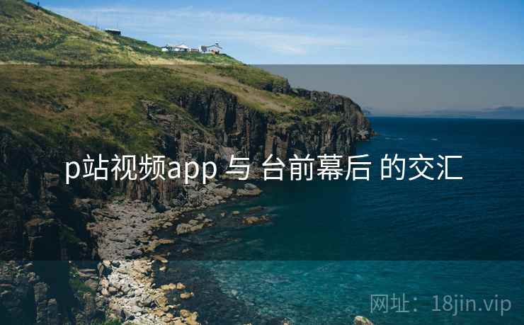 p站视频app 与 台前幕后 的交汇